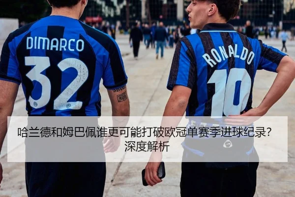 哈兰德和姆巴佩谁更可能打破欧冠单赛季进球纪录？深度解析