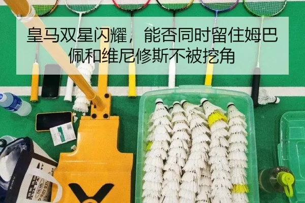 皇马双星闪耀，能否同时留住姆巴佩和维尼修斯不被挖角