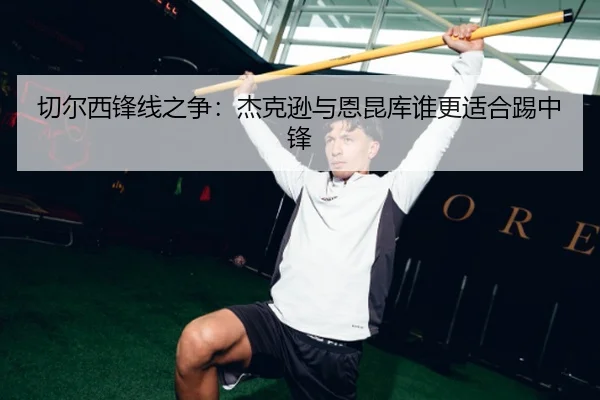 切尔西锋线之争：杰克逊与恩昆库谁更适合踢中锋